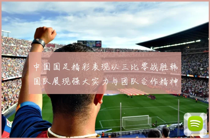 中国国足精彩表现以三比零战胜韩国队展现强大实力与团队合作精神