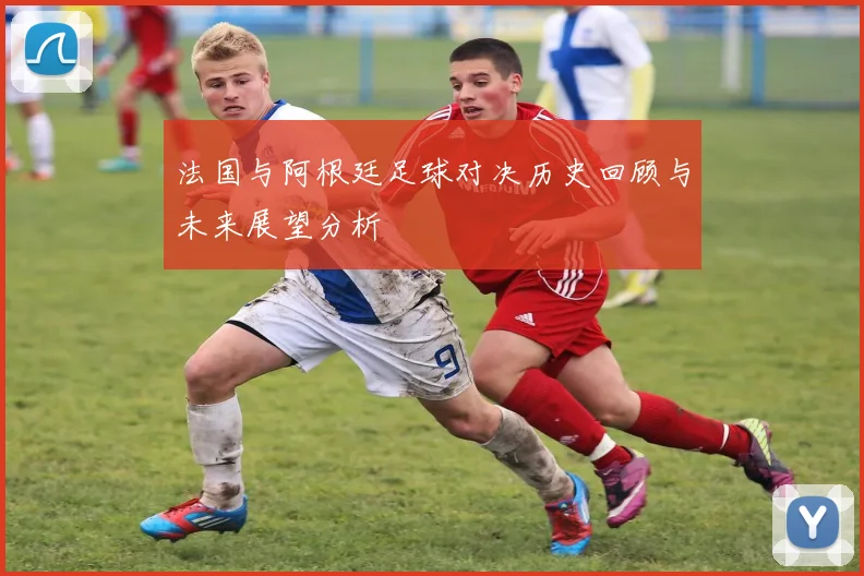 法国与阿根廷足球对决历史回顾与未来展望分析