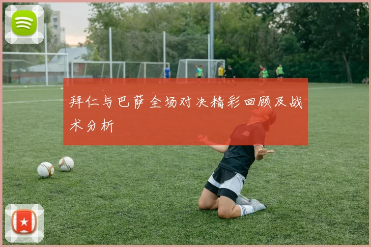 拜仁与巴萨全场对决精彩回顾及战术分析