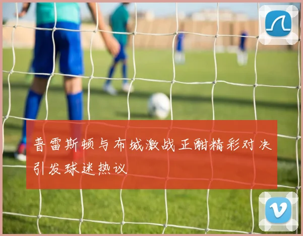 普雷斯顿与布城激战正酣精彩对决引发球迷热议