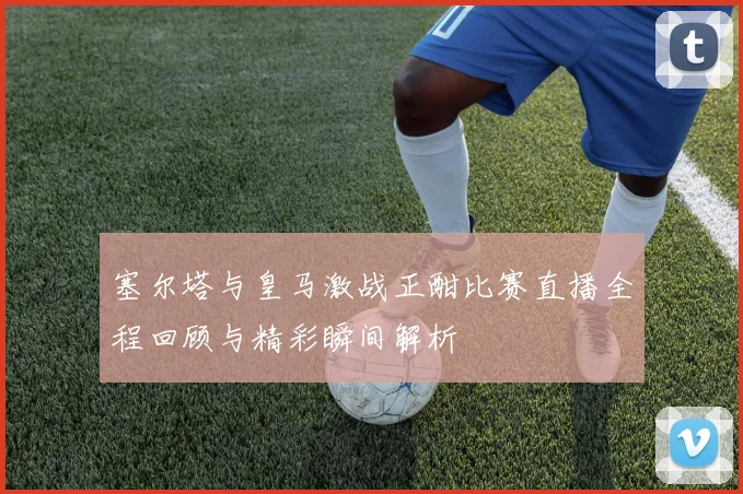 塞尔塔与皇马激战正酣比赛直播全程回顾与精彩瞬间解析