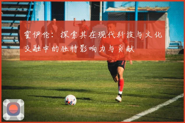 霍伊伦：探索其在现代科技与文化交融中的独特影响力与贡献