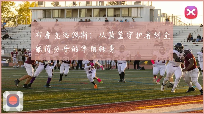 布鲁克洛佩斯：从篮筐守护者到全能得分手的华丽转身
