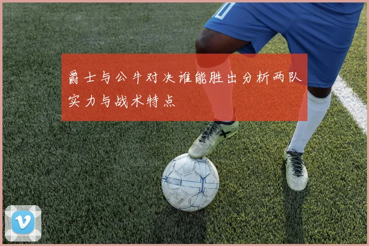 爵士与公牛对决谁能胜出分析两队实力与战术特点