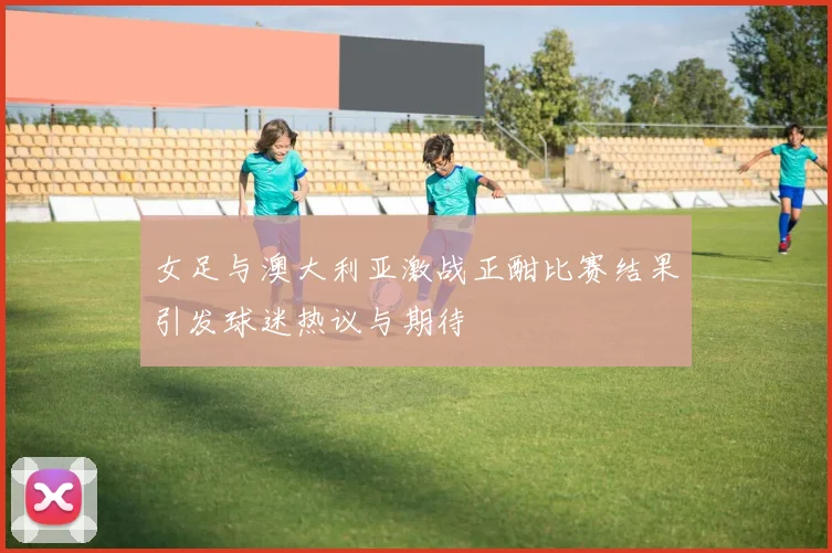 女足与澳大利亚激战正酣比赛结果引发球迷热议与期待